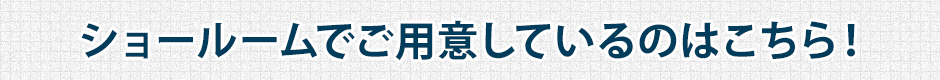 ショールームでご用意しているのはこちら!